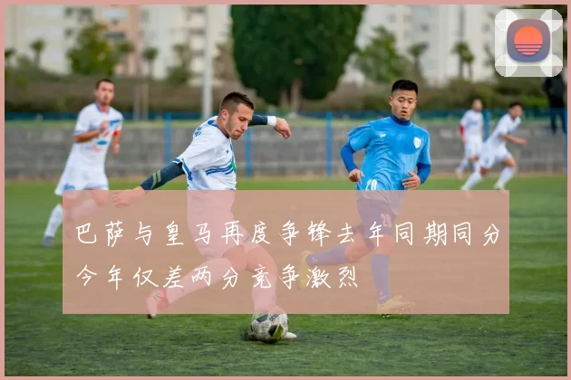 巴萨与皇马再度争锋去年同期同分今年仅差两分竞争激烈