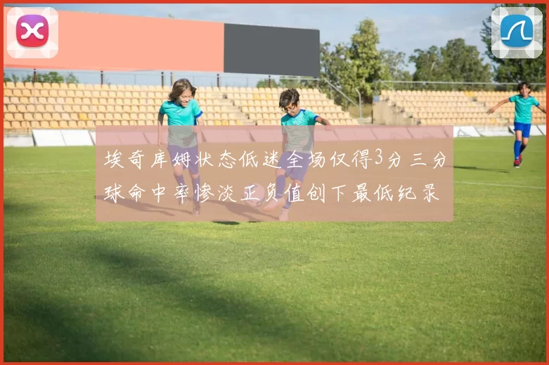 埃奇库姆状态低迷全场仅得3分三分球命中率惨淡正负值创下最低纪录