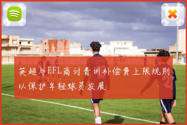 英超与EFL商讨青训补偿费上限规则以保护年轻球员发展