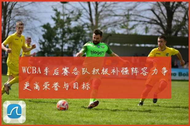 WCBA季后赛各队积极补强阵容力争更高荣誉与目标