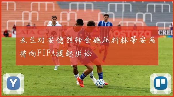 米兰对安德烈转会施压科林蒂安或将向FIFA提起诉讼