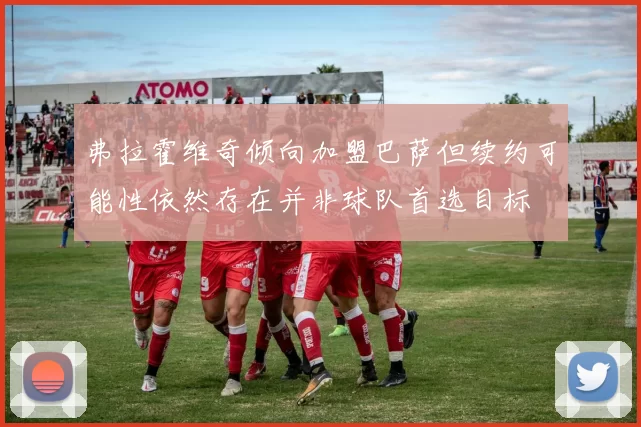 弗拉霍维奇倾向加盟巴萨但续约可能性依然存在并非球队首选目标
