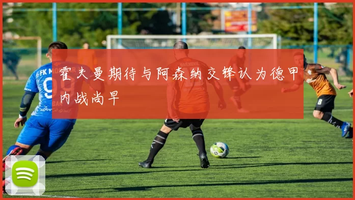霍夫曼期待与阿森纳交锋认为德甲内战尚早