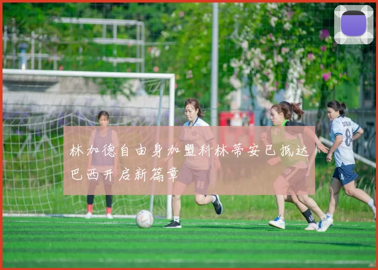 林加德自由身加盟科林蒂安已抵达巴西开启新篇章
