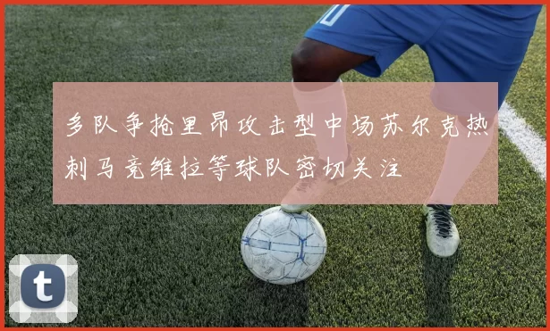 多队争抢里昂攻击型中场苏尔克热刺马竞维拉等球队密切关注