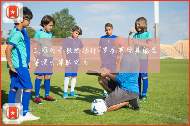 亚冠对手教练期待C罗参赛称其能显著提升球队实力