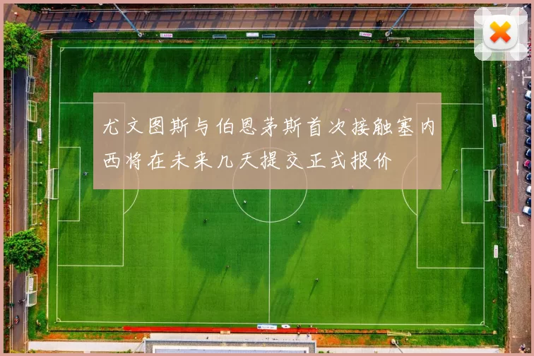 尤文图斯与伯恩茅斯首次接触塞内西将在未来几天提交正式报价