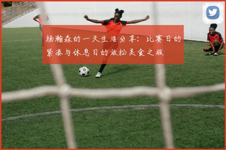 杨瀚森的一天生活分享：比赛日的紧凑与休息日的放松美食之旅