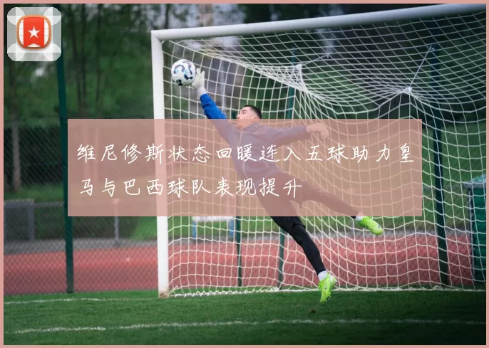 维尼修斯状态回暖连入五球助力皇马与巴西球队表现提升