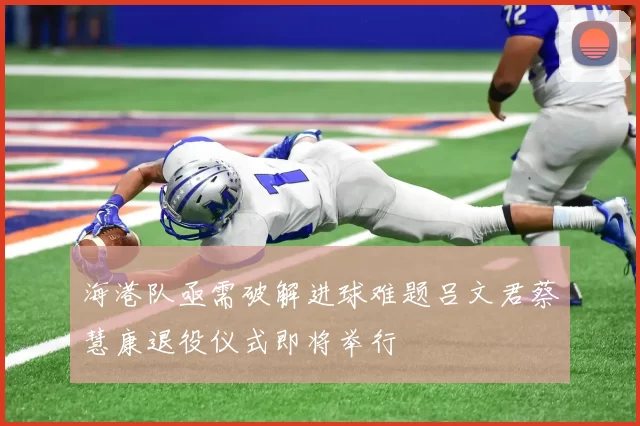 海港队亟需破解进球难题吕文君蔡慧康退役仪式即将举行