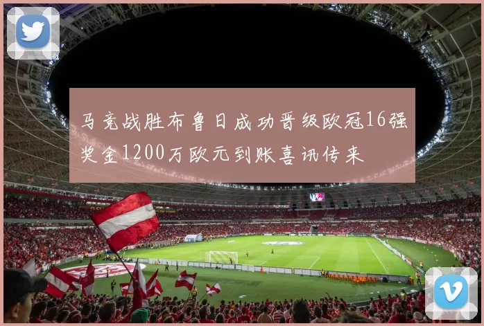 马竞战胜布鲁日成功晋级欧冠16强奖金1200万欧元到账喜讯传来