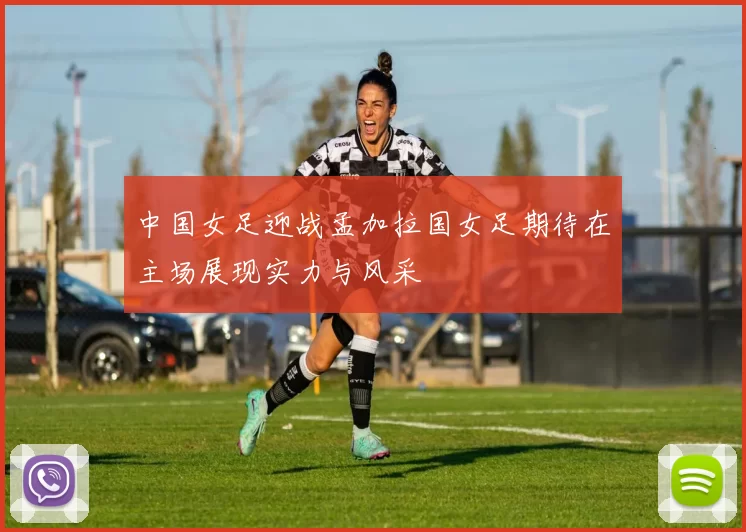 中国女足迎战孟加拉国女足期待在主场展现实力与风采