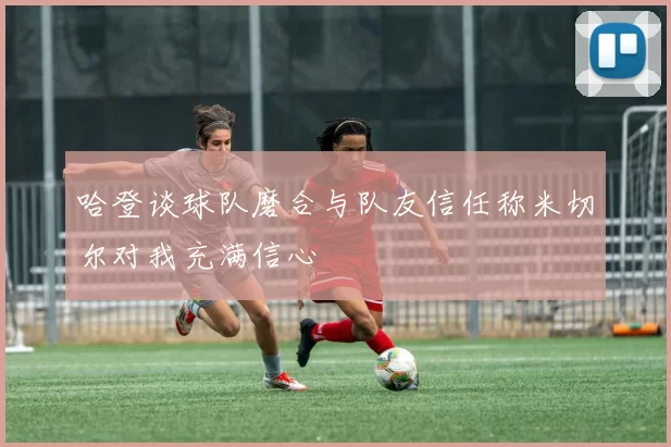 哈登谈球队磨合与队友信任称米切尔对我充满信心