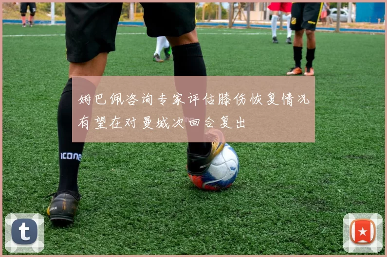 姆巴佩咨询专家评估膝伤恢复情况有望在对曼城次回合复出