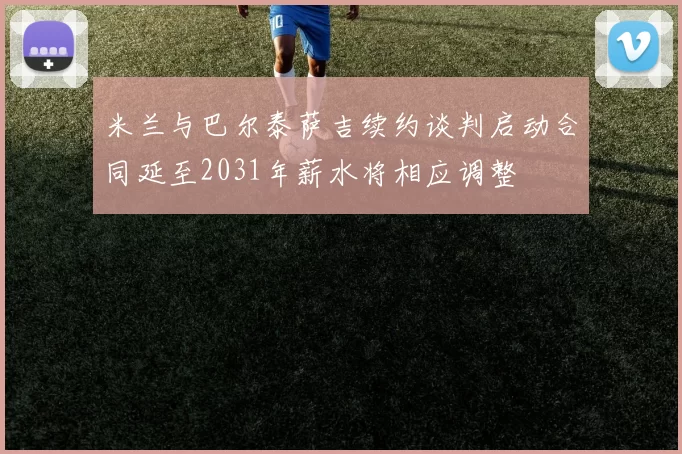 米兰与巴尔泰萨吉续约谈判启动合同延至2031年薪水将相应调整