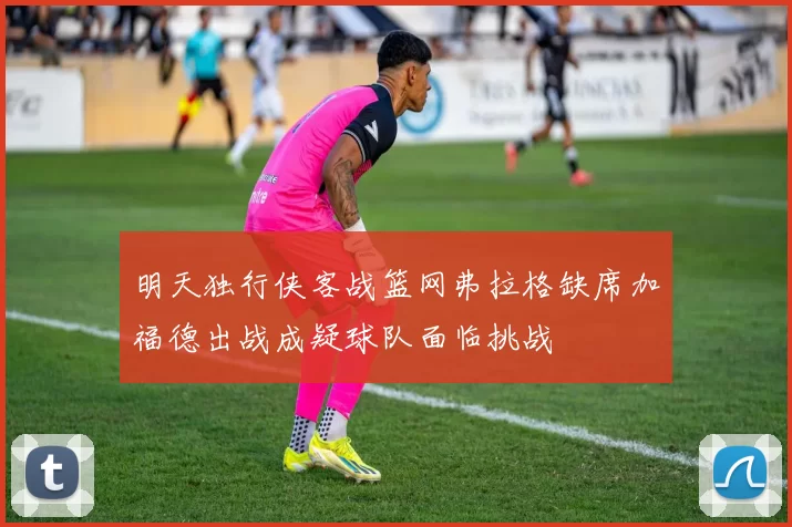 明天独行侠客战篮网弗拉格缺席加福德出战成疑球队面临挑战