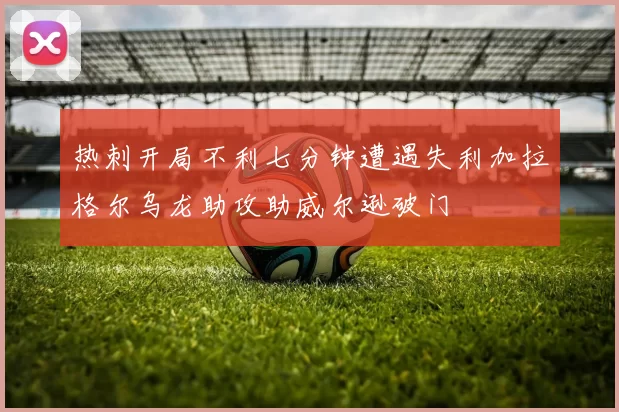 热刺开局不利七分钟遭遇失利加拉格尔乌龙助攻助威尔逊破门